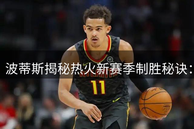 波蒂斯揭秘热火新赛季制胜秘诀：低调蓄力方能惊人爆发